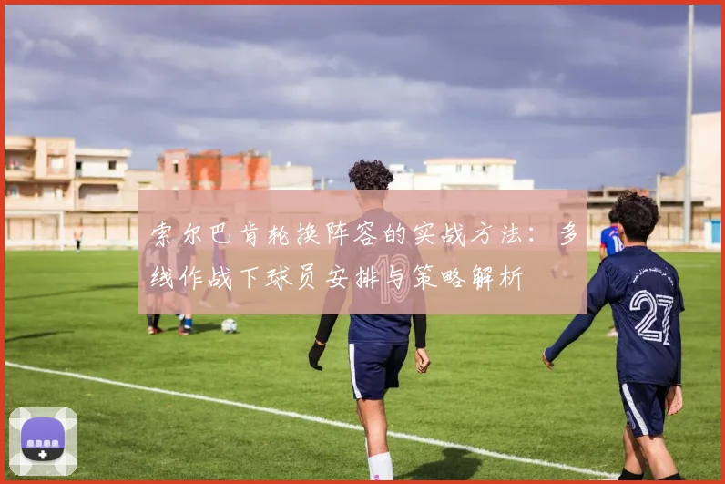 索尔巴肯轮换阵容的实战方法:多线作战下球员安排与策略解析