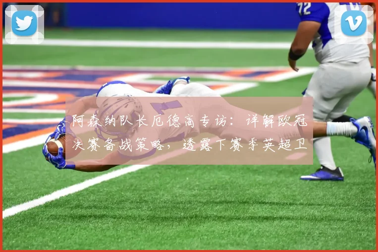 阿森纳队长厄德高专访:详解欧冠决赛备战策略,透露下赛季英超卫冕关键