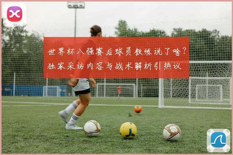 世界杯八强赛后球员教练说了啥?独家采访内容与战术解析引热议