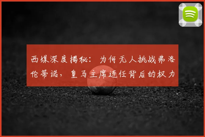 西媒深度揭秘：为何无人挑战弗洛伦蒂诺，皇马主席连任背后的权力格局与真实原因