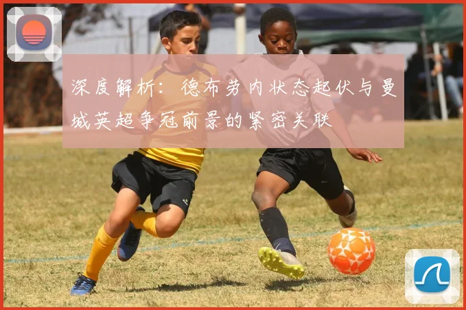 深度解析:德布劳内状态起伏与曼城英超争冠前景的紧密关联