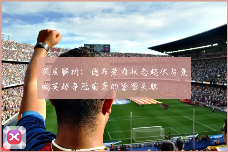 深度解析:德布劳内状态起伏与曼城英超争冠前景的紧密关联