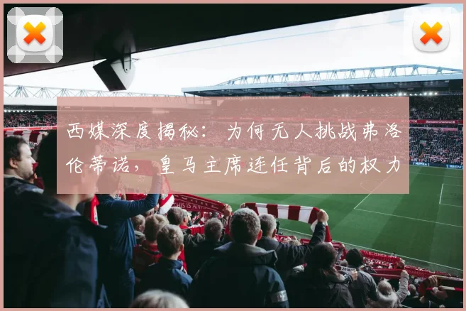 西媒深度揭秘：为何无人挑战弗洛伦蒂诺，皇马主席连任背后的权力格局与真实原因
