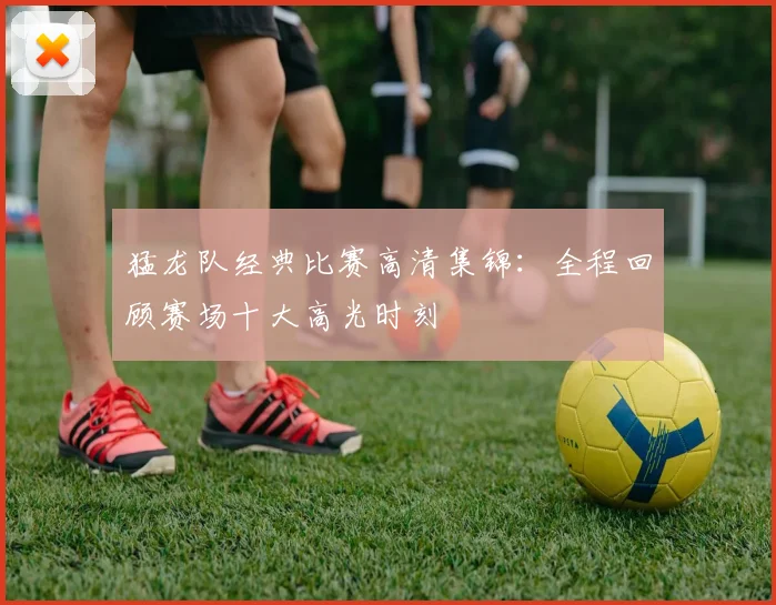 猛龙队经典比赛高清集锦:全程回顾赛场十大高光时刻