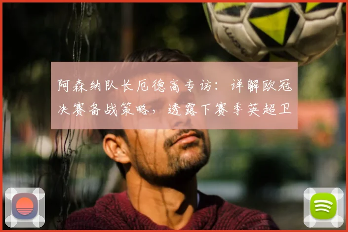阿森纳队长厄德高专访:详解欧冠决赛备战策略,透露下赛季英超卫冕关键