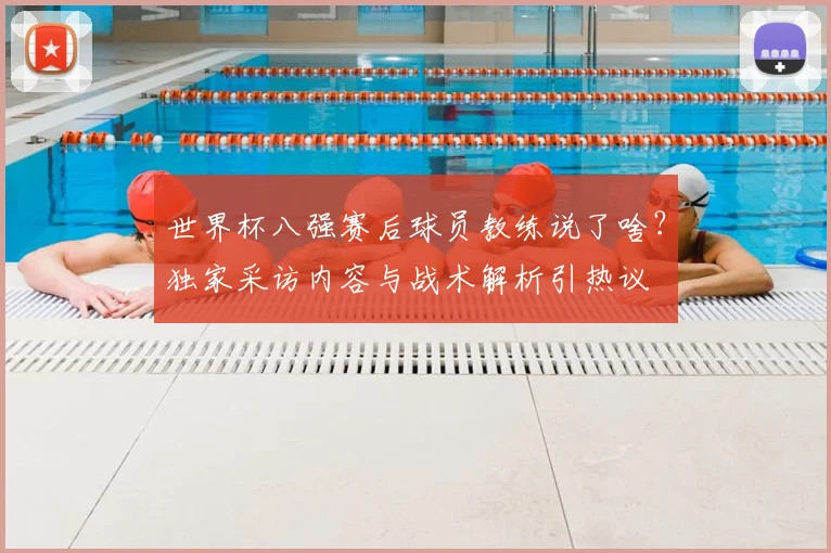 世界杯八强赛后球员教练说了啥？独家采访内容与战术解析引热议
